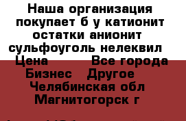 Наша организация покупает б/у катионит остатки анионит, сульфоуголь нелеквил. › Цена ­ 150 - Все города Бизнес » Другое   . Челябинская обл.,Магнитогорск г.